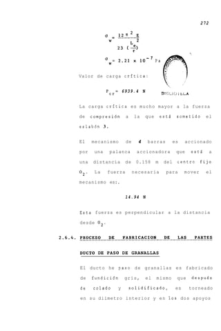 272




             'W
                  =       2.21      x    10
                                              - 7
                                                    Pa


Valor de carga crftica:


                      =       6939.4 N
             'r
              c

La carga crftica es m u c h o mayor a la fuerza

de    compresi6n               a    la        que       esti    sometido       el

eslabdn 3 .


El    mecanismo                de       4     barras           es    accionado

por    una    palanca                   accionadora             que    estd        a

una   distancia                de       0.158       m    del    centro       fijo

02.    La    fuerza                 necesaria             para       mover     el

mecanismo es:.


                               14.94 N


Esta fuerza es perpendicular a la distancia

desde 02.




DUCT0 DE PAS0 DE GRANALLAS


El ducto he paso d e granallas es fabricado

de    fundici6n               gris,           el    mismo       que    despues

de     colado             y        solidificado,                es    torneado

en su diimetro interior y e n 10s dos apoyos
 