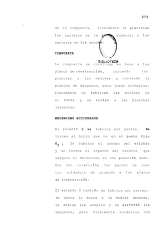 273


de    la     compuerta.                   Finalmente                  se    practican

10s       agujeros             en     la                      superior             y   10s

agujeros e n 10s apoy


COMPUERTA

                                           t31 B L1OT ECA
La    compuerta                 se    construye               en       base        a   10s

planos de construcci6n,                                   cor t ando                   las

planchas           a           las        medidas             y        curvando          la

plancha de desgaste, para                                  luego soldarlas.

Finalmente                 se        fabrican             10s          bocines          en

el        torno        y        se        soldan          a           las     planchas

laterales.


MECAWISMO ACCIONADOR


El        eslab6n          2    se        fabrica          por         partes.           Se

tornea       el     bocin             que       va       en       el       punto       fijo

O2    -      Se     fabrica                el     cuerpo               del     eslab6n

y     se    tornea             el     soporte             del         resorte           que

asegura el mecanismo e n una posici6n dada.

Una        vez     construfda                    las       partes             se       unen

con        soldadura                 de    acuerdo                a     10s        planos

de construcci6n.


El e s l a b 6 n - 3 tambien se fabrica por partes:

se        corta     la          barra        a       la       medida          deseada.

Se        doblan       10s           acoples         y     se         perforan          10s

agujeros,              para           finalmente                  soldarlos             con
 
