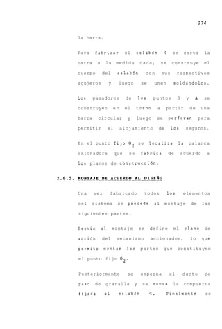 274

la barra.


Para    fabricar             el    eslab6n            4     se       corta       la

barra    a    la       medida         dada,          se    construye             el

cuerpo       del        eslab6n            con       sus        respectivos

agujeros          y     luego          se     unen          soldAndolos.


Los     pasadores            de       10s    puntos             B     y    A     se

construyen            en     el    torno         a    partir              de    una

barra    circular             y    luego         se       perforan             para

permitir          el       alojamiento           de        10s        seguros.


E n el punto fijo O 2 se                    localiza             la    palanca

axionadora             que    se       fabrica            de        acuerdo          a

10s planos de construcci6n.




Una     vez       fabricado                todos          10s        elementos

del    sistema          se    procede         a 1 montaje                 de    las

siguientes partes.


Previo       a1       montaje         se    define          el        plano      de

acci6n       del       mecanismo            accionador,                   lo    que

permite       montar         las      partes          que       constituyen

el punto fijo 02.


Posteriormente               se       emperna             el        ducto        de

paso    de    granalla            y    s e rnonta           la       compuerta

fijada        a1        eslab6n             4.        Finalmente                 se
 