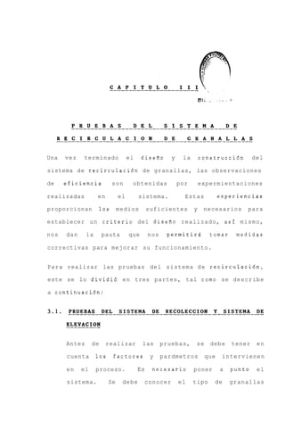 Una   vez    terminado             el    disefio      y    la       construcci6n        del

sistema de recirculaci6n de granallas, las observaciones

de    eficiencia            son     obtenidas             por       expermientaciones

realizadas         en         el        sistema.            Estas           experiencias

proporcionan          10s     medios         suficientes        y    necesarios     para

establecer un criterio del disefio realizado, asi m i s m o ,

nos   dan     la      pauta        que       nos    permitird          tomar     medidas

correctivas para mejorar su funcionamiento.


Para realizar las pruebas del sistema d e recirculacidn,

este se lo dividi6 e n tres partes, tal como se describe

a continuaci6n:




      Antes      de      realizar        las       pruebas,      se    debe     tener    en

      cuenta       10s      factores          y    pardmetros         que    intervienen

      en    el     proceso.             Es    necesario         poner       a   punto    el

      sistema.           Se    debe       conocer         el    tipo    de      granallas
 