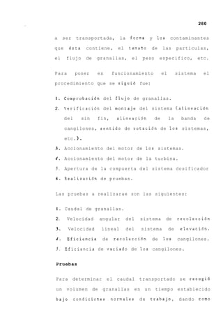 280


a    ser     transportada,       la    forma     y   10s       contaminantes

que    6sta      contiene,      el     tamafio   de       las       particulas,

el    flujo      de   granallas,        el    peso    especifico,             etc.


Para        poner      en     funcionamiento              el        sistema     el

procedimiento que se sigui6 fue:


1.    Comprobaci6n del flujo de granallas.

2.    Verificaci6n del montaje del sistema (alineacibn

      del      sin     fin,     alineaci6n           de        la     banda     de

      cangilones, sentido de rotaci6n de 1 0 s sistemas,

      etc. 1.

3 . Accionamiento del motor de 1 0 s sistemas.

4 . Accionamiento del motor de la turbina.

5 . Apertura de la compuerta d e l sistema dosificador

6 . Realizaci6n de pruebas.


L a s pruebas a realizarae son las siguientes:


1.    Caudal de granallas.

2.     Velocidad       angular        del    sistema       de       recolecci6n

3.     Velocidad        lineal        del    sistema           de    elevaci6n.

4.     Eficiencia        de   recolecci6n        de       10s       cangilones.

5 . Eficiencia de vaciado de 10s cangilones.


Pruebas


Para determinar             e l caudal       transportado s e recogid

un    volumen de         granallas       en un       tiempo establecido

bajo        condiciones - n o r m a l e s d e    trabajo,            dando    como
 