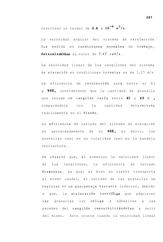 281


resultado un caudal de 2 . 6 x                             m3/s.


La    velocidad         angular      del           sistema       de     recoleccidn

fue    medida       en     condiciones              normaies          de        trabajo,

deterrninAdd6se s u valor de 5 . 4 5                  radls.


La velocidad         lineal de 10s                 cangilones          d e l sistema

d e elevaci6n en condiciones normales es d e 1.17 m/s


La    eficiencia         de     recolecci6n               estd        entre         el       83

y    99%,    considerando           que       la     cantidad          de       granalla

que    recoge      un    cangil6n varia                  entre     41       y    49      N    ,
compardndola             con         la            cantidad             determinada

tedricamente e n e l diseiio.


L a eficiencia de vaciado del sistema d e elevacidn

es     aproximadamente              de        un     982,     es        decir,           las

granallas casi e n su totalidad caen e n l a bandeja

recolectora.


Se    observd       que,      a1    aumentar          la     velocidad              lineal

de     10s    cangilones,                la        eficiencia          de        vaciado

disminuye,         ya    que,       si    bien       es     cierto         transporta

el    mismo    caudal,         el    vaciado          de    las       granallas              se

realizan en un porcentaje bastante inferior, debido

a     que,    la     aceleraci6n              centtffuga          que       adquieren

las     granallas          las       obliga          a      adherirse               a     las

paredes       del       cangildn         imposibilitSndolas                     a       salir

d e l mismo.        Esto ocurre cuando la velocidad lineal
 