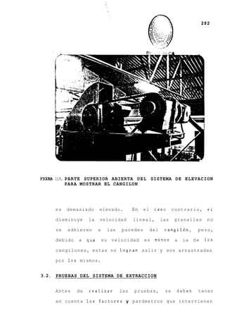 282




FIGURA 119. PARTE SUPERIOR ABIERTA DEL SISTEMA DE ELEVACION
            PARA MOSTRAR EL CANGILON




     es   demasiado      elevado.         En   el    caso       contrario,       si

     disminuye     la    velocidad        lineal,         las   granallas        no

     se   adhieren       a    las   paredes         del    cangil6n,       pero,

     debido   a    que       su velocidad      es menor          a   la   de    10s

     cangilones, estas no logran salir y son arrastradas

     por 10s mismos.


3.2. ---_________-_______-------------
     PRUEBAS DEL SISTEMA DE EXTRACCION


     Antes    de   realizar         las   pruebas,         se    deben     tener

     en cuenta 10s factores y pardmetros que intervienen
 