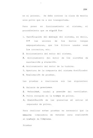 284


e n el proceso.             S e debe conocer la clase de mezcla

aire p o l v o que v a a ser transportada.


Para        poner     en     funcionamiento             el     sistema,        el

procedimiento que se sigui6 fue:


1. Verificaci6n del montaje d e l sistema, es decir,

      que      las      uniones             de    10s     ductos        tengan

      empaquetaduras,             que       10s   filtros      usados     sean

      10s c o r r e c t o s , etc.

2.   Accionamiento del motor d e l sistema.

3.     Accionamiento          del       motor     de    10s        sistemas    de

      recolecci6n y elevaci6n.

4 . Accionamiento del motor de la turbina.

5. Apertura de la compuerta d e l sistema dosificador

6 . Realizaci6n de pruebas.


Las      pruebas       a     realizarse           son    las       siguientes:


1 . Balance d e presiones.

2.     Velocidad,          caudal       y    presi6n     del       ventilador.

3 . Polvo recogido e n la trampa de polvos.

4. Distribuci6n              de      las     granallas        a1     entrar    a1

      separador de polvos.


Para      realizar         estas     pruebas      es    necesario       que    la

mdquina        limpiadora          de       metales     este        realizando

el trabajo d e limpieza.


Pruebas
 