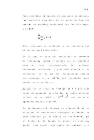 285


P a r a comprobar el balance de presiones se midieron

las    presiones            eststicas                  en     la    uni6n         de    10s       dos

ramales de             succi6n, obteniendo u n a relacidn mayor

a un 9 5 % .




Este        resultado            es       aceptable            y       se    considera            que

el sistema estd balanceado.


En     la    toma          de     aire         del       ventilador               se    comprob6

la    velocidad,                caudal         y       presi6n         que       se    requerfan

para         el         buen          funcionamiento                         del        s is t ema.

Obteniendo             velocidades                 y    presiones            mayores         a    las

necesarias,             por      lo       que          fue    indispensable              colocar

una     mariposa            a        la        salida         del          ventilador            para

regular estos pardmetros.


Despu6s          de    un       ciclo          de      trabajo          (5 m i n       por       cada

ciclo       de     trabajo)           la        cantidad            de      polvo       recogido
                                                             -3        3
(arena)           es       de     4.00          x       10         m         que       equivalen

aproximadamente a 0.30 N / s .


La     eficiencia               del       sistema             se       disminuird            si    no

existiera             el    mantemiento                  adecuado,               es    decir,      se

debe        chequear            que       la    mezcla            no       sea    hiimeda,        que

el     filtro          de       la    trampa             de       polvos         no    este       muy

sucio,        cambidndolo                 cada          ciclo          de    trabajo,            etc.
 