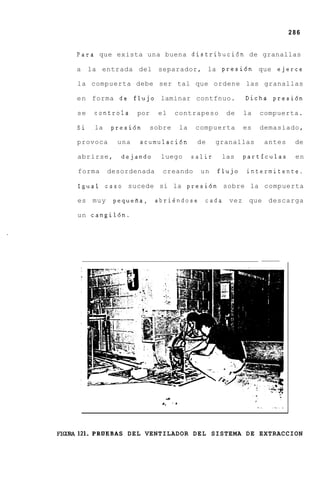 286


     Para que exista una buena distribuci6n de granallas

     a    la entrada del separador, la presi6n que ejerce

     la compuerta debe ser tal que ordene las granallas

     e n forma de flujo laminar contfnuo.                             Dicha presi6n

     se    controla      por    el         contrapeso          de     la   compuerta.

     Si    la    presi6n       sobre            la    compuerta       es   demasiado,

     provoca       una   acumulaci6n                  de     granallas          antes        de

     abrirse,       dejando      luego               salir    las     partfculas             en

     forma       desordenada      creando              un    flujo    intermitente.

     Igual caso sucede si la presi6n sobre la compuerta

     es    muy    pequefia, abriendose                  cada    vez    que descarga

     un cangil6n.




                                      J
                                 +,       * @
                                                                           :.
                                                                           .     .   ._ .
                                                                                      .




F'ICXRA121.PRUEBAS DEL VENTILADOR D E L SISTEMA D E EXTRACCION
 