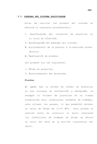 288




Antes       de        realizar       las        pruebas      del      sistema     se

efectu6 el siguiente procedimiento:


1.    Verificaci6n             del        contenido         de     granallas      en

     l a tolva de colecci6n.

2. Verificaci6n del montaje d e l sistema.

3 . Accionamiento de la palanca a la posici6n normal

     abierta.

4 . Realizaci6n de pruebas.


Las pruebas son las siguientes:


1. F l u j o de granallas.

2. Funcionamiento del mecanismo.


Pruebas


A1    igual       que     la     prueba         de   caudal        de    granallas

en    10s     sistemas          de       recolecci6n        y     elevacidn,       se

recogi6          un     volumen          de     granallas        en     un     tiempo

establecido            bajo    condiciones           normales de             trabajo,

este    volumen          fue    pesado,         lo   que permiti6            obtener

un    valor       de    flujo       de    17.97      N/s.        Esta   prueba     se

realiz6          antes     de        construir        el     ducto       simulando

las     condiciones            de     trabajo        de     donde       se     obtuvo

el    valor       del    Brea        de    la    secci6n        transversal       del

ducto.
 