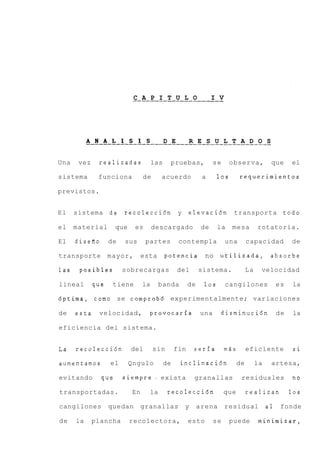 .C. .A. .P. .I. .T. . U . L . O . . . .I. V
                                                   . . .




           A N A L I S I S
           ________________________________________--_ O S
                              D E   R E S U L T A D


Una    vez    realizadas              las     pruebas,            se        observa,             que      el

sistema       funciona           de       acuerdo            a      10s          requerimientos

previstos.


El    sistema de        recolecci6n y                  elevaci6n transporta                           todo

el    material        que    es       descargado             de     la       mesa          rotatoria.

El    diseiio      de   sus       partes          contempla                una        capacidad           de

transporte         mayor,        esta       potencia           no utilizada, absorbe

las    posibles         sobrecargas              del        sistema.                  La    velocidad

lineal       que    tiene        la       banda        de     10s          cangilones                es   la

dptima, como se comprob6 experimentalmente; variaciones

de    esta    velocidad,            provocarfa              una       disminucidn                    de    la

eficiencia del sistema.


La    recolecci6n           del       sin        fin      seria            m5s        eficiente            si

aumentamos         el       Qngulo          de     inclinaci6n                   de        la    artesa,

evitando        que     s i e m p r e . exista            granallas               residuales              RO

transportadas.              En       la      recolecci6n               que            realizan            10s

cangilones         quedan        granallas           y      arena          residual             a1    fonde

de    la     plancha        recolectora,               esto       se        puede          minimizar,
 