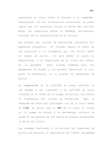 reduciendo        el          claro       entre           la       plancha    y    el     cangil6n.

Considerando           las dos alternativas                           anteriores, se puede

lograr     que     las granallas                     fluyan e n            forma m d s continua

desde      10s     cangilones                 hacia            la     bandeja        recolectora,

evitando a s € la discontinuidad en el proceso.


Las   pruebas         del          sistema          de     extraccidn             satisfacen         10s

objetivos        propuestos.                   El        sistema          separa     el   polvo       de

las    granallas              y     lo    transporta                 por    10s    ductos        hasta

la    trampa       de          polvos.              En     este           punto    el     polvo       es

desacelerado              y    es       depositado              en    el     fondo      por    efecto

de    la        gravedad.                 Este           sistema           trabaja        bajo       10s

parsmetros        de          disefio y         las pruebas                demuestran un alto

grado      de    eficiencia,                  en     el    proceso           de    separaci6n         de

polvos.


La    comparaci6n                 de     la    cantidad              de    arena     adherida         en

las     piezas        a       ser        limpiadas             y     la    cantidad       de     arena

recogida en el fondo de la trampa de polvos, nos indica

el    rendimiento                 del     sistema              de    extracci6n.              As€,    la

relaci6n de estas dos cantidades nos da u n valor medio

de    0.85,      es    decir,            que        el    85% de           la arena       se recoge

en    la   trampa             de       polvos       y     el        porcentaje       restante         se

queda en las paredes de 10s ductos o escapan atravezando

la malla del filtro.


Las .pruebas realizadas                         a    la entrada              del    separador         de

polvos nos muestran la importancia q u e tienen las planchas
 