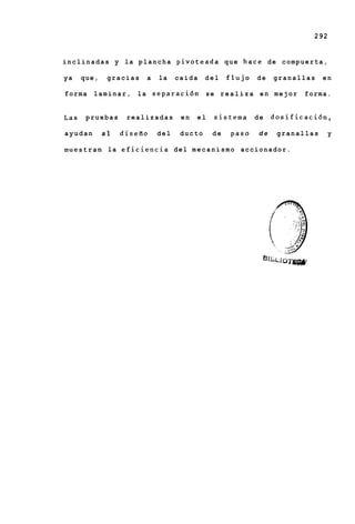 292


i n c l i n a d a s y la p l a n c h a p i v o t e a d a q u e h a c e de compuerta,

ya    que,    gracias     a   la    caida    del    flujo    de    granallas      en

forma    l a m i n a r , l a separaciiin     se r e a l i z a e n mejor     forma.


Las    pruebas      realizadas       en   el    sistema     de     dosificacidn,

ayudan       a1   diseRo      del    ducto     de    paso     de    granallas          y

muestran la eficiencia del mecanismo accionador.
 