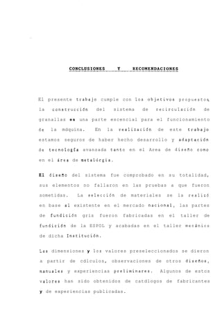 El presente trabajo cumple con 1 0 s objetivos propuestos,
la    construcci6n         del        sistema   de    recirculacihn        de

granallas e s una parte escencial para el funcionamiento

de    la   mdquina.        En    la    realizaci6n    de    este      trabajo

estamos    seguros de haber hecho desarrollo y adaptaci6n

de tecnologia avanzada tanto e n el Area de disefio como

e n e l Area de metaliirgia.


El   diseRo del sistema           fue comprobado      en   s u totalidad,

sus elementos no           fallaron en las pruebas a            que    fueron

sometidas.         La   selecci6n       de   materiales    se   la    realiz6

e n base a1 existente en el mercado nacional, las partes

de    fundici6n     gris    fueron       fabricadas   en   el    taller    de

fundici6n de la ESPOL y acabadas en el taller mecdnico

de dicha Instituci6n.


Las dimensiones y 10s valores preseleccionados se dieron

a    partir   de    cdlculos, observaciones           de otros       diseiios,

manuales y experiencias preliminares.                  Algunos de estos

valores han sido obtenidos de catdlogos de                      fabricantes

y de experiencias publicadas.
 