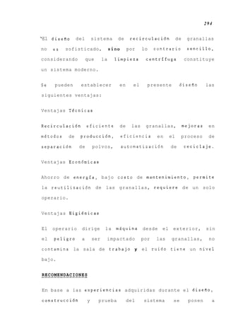 294


‘El disefio del           sistema       de     recirculaci6n           de    granallas

no   es   sofisticado,               sin0    por     lo    contrario         sencillo,

considerando          que       la     limpieza       centrlfuga            constituye

un sistema moderno.


Se   pueden      establecer             en      el     presente         disefio       las

siguientes ventajas:


Ventajas Tdcnicas


Recirculaci6n         eficiente         de     las    granallas,            mejoras    en

metodos     de   producci6n,            eficiencia          en    el    proceso        de

separacidn       de       polvos,           automatizaci6n        de        reciclaje.


Ventajas Econ6micas


Ahorro de energfa, bajo costo de mantenimiento, permite

la reutilizaci6n de las granallas, requiere d e u n solo

operario.


Ventajas Higidnicas


El   operario    dirige          la    miiquina      desde   el    exterior,          sin

el   peligro     a        ser    impactado           por   las    granallas,           no

contamina la sala de trabajo y                       el ruido tiene un nivel

bajo.


RECOMENDACIONES
_______________

En base a las experiencias adquiridas durante e l diseRo,

construcci6n          y     prueba           del     sistema       se         ponen     a
 