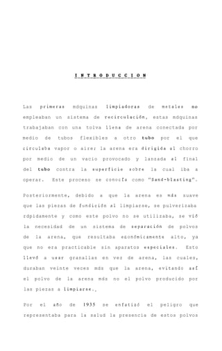 Las     primeras               mdquinas           limpiadoras              de    metales           no

empleaban        un       sistema       de       r e c i r c u l a c i 6 n Y estas         mdquinas

trabajaban c o n u n a             tolva          llena de          arena       conectada por

medio      de        tubos       flexibles           a     otro          tub0    por        el    que

circulaba vapor o a i r e ; la arena era dirigida a1 chorro

por   medio          de    un    vacio           provocado          y    lanzada       a1        final

del     tub0     contra          la    superficie              sobre        la       cual    iba     a

operar.         Este      proceso        se conocfa como "Sand-blasting".


Posteriormente,                debido        a    que      la       arena       es    m5s        suave

que las piezas de fundici6n a 1 limpiarse, se pulverizaba

rdpidamente y             como este polvo n o se u t i l i z a b a , se v i 6

la    necesidad           de     un    sistema            de    separaci6n            de     polvos

de    la       arena,      que        resultaba           econ6micamente               alto,        ya

que   no       era    practicable            s i n aparatos              especiales.             Esto

llev6      a    usar      granallas          en      vez       de       arena,       las    cuales,

duraban        veinte          veces    mds        que     la       arena,       evitando          asi

el    polvo      de       la    arena     mds        no    el       polvo       producido          por

las piezas a limpiarse."


Por     el      afio      de      1935       se       enfatizd            el     peligro           que

representaba para la salud la presencia de estos polvos
 
