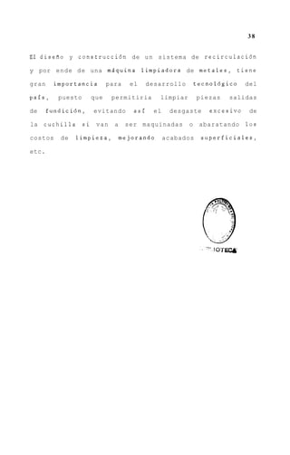 38


Erl disefio y construcci6n de u n sistema de recirculaci6n

y por e n d e d e una mdquina limpiadora de m e t a l e s , tiene

gran     importancia      para    el     desarrollo       tecnol6gico    del

pais,     puesto    que     permitiria      limpiar        piezas   salidas

de     fundicidn,    evitando      asi     el    desgaste     excesivo    de

la   cuchilla      si van   a    ser maquinadas       o    abaratando    10s

costos    de    limpieza,       mejorando       acabados    superficiales,

etc.
 