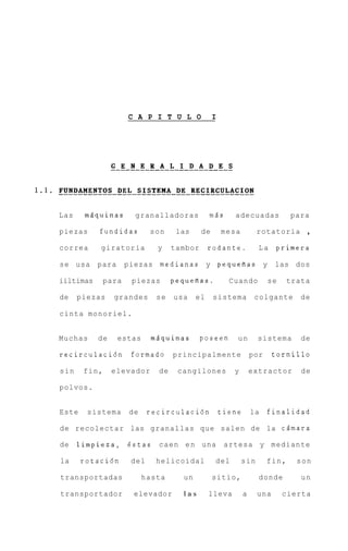 C A P I T U L O             I




Las    msquinas        granalladoras            m5s     adecuadas             para

piezas     fundidas         son     las     de       mesa         rotatoria       ,
correa      giratoria         y    tambor       rodante.           La   primera

se usa     para      piezas medianas y pequefias y                      las dos

iiltimas      para    piezas       pequefias.          Cuando          se     trata

de    piezas    grandes      se    usa     el    sistema          colgante       de

cinta monoriel.


Muchas     de     estas     mdquinas        poseen       un       sistema        de

recirculaci6n         formado      principalmente                por    tornillo

sin    fin,     elevador      de    cangilones          y        extractor       de

polvos.


Este    sistema      de     recirculaci6n            tiene       la    finalidad

de recolectar las granallas que salen de la cdmara

de    limpieza, 6 s t a s c a e n e n una             artesa y mediante

la     rotaci6n       del    helicoidal          del        sin        fin,     son

transportadas             hasta       un         sitio,            donde         un

transportador         elevador        las       lleva        a    una       cierta
 