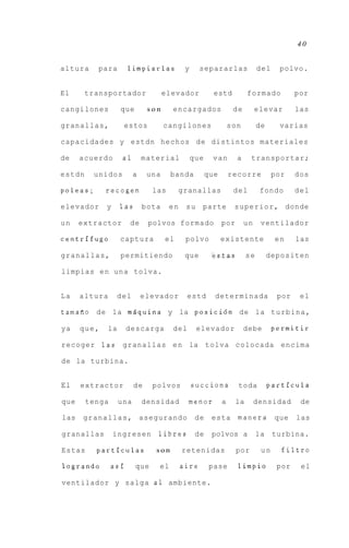 40


altura    para        limpiarlas            y     separarlas                del    polvo.


El      transportador                elevador           estd           formado           por

cangilones          que        son     encargados                de        elevar        las

granallas,           estos           cangilones                 son         de     varias

capacidades y estdn hechos de distintos materiales

de    acuerdo        a1       material          que    van        a     transportar;

estdn    unidos           a    una     banda          que       recorre           por    dos

poleas;      recogen            las        granallas             del        fondo        del

elevador     y      las       bota    en    su    parte          s u p e r i o r , donde

un    extractor       de       polvos formado               por       un     ventilador

centrifugo          captura          el     polvo           existente             en     las

granallas,          permitiendo             que        eestas          se        depositen

limpias e n u n a tolva.


La    altura        del       elevador       estd       determinada                por    el

tamafio de la mdquina y la posici6n de l a t u r b i n a ,

ya    que,     la     descarga         del       elevador             debe        permitir

recoger las granallas e n la tolva colocada encima

de la turbina.


El    extractor           de    polvos          succiona          toda           particula

que     tenga       una       densidad       menor          a     la       densidad       de

las   g r a n a l l a s , asegurando             de    esta manera                que    las

granallas        ingresen        libres          de    polvos a             la    turbina.

Estas     particulas             son       retenidas              por        un     filtro

logrando        asi       que     el       aire        pase       limpio           por    el

ventilador y salga a 1 ambiente.
 