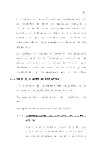 42


      El       sistema      de        recirculacidn          es    complementado            con

      un       regulador          de     flujo       de     granallas          colocado       a

      la       salida       de    la     tolva       que    puede        ser    neumdtico,

      mecdnico          o    electric0           y     debe       abrirse        instantes

      despues         de         que     la     turbina          haya     alcanzado          su

      velocidad         mdxima          para    permitir          el     ingreso de         las

      granallas.


      La       turbina       se       encarga    de        acelerar       las    granallas

      para      que     realicen         la    limpieza por              impacto d e        las

      piezas       que       estdn       en    la     cdmara       de     trabajo,         para

      finalmente            caer        de     nuevo        en     la    artesa        y    ser

      recolectadas                y    transportadas              por     el     sin       fin.


1.2. . . . . . . .DE. . SISTEMAS . DE . TRANSPORTE
     TIPOS .            ........ .. .........

      L    O   ~ sistemas         de    transporte          mds        utilizado       en    el

      sistema de recirculacidn de granallas son:


      Transportadores                   recolectores              de     tornillos          sin

       fin.


      Transportadores elevadores de cangilones.


       1.2.1. . . . . . . . . . . . . . . . . . . RECOLECTORES. . . DE . . .TORNILLO
              TRANSPORTADORES                      ...........      ..       ......
                  -------
                  SIN FIN

                  Estos           transportadores                estdn     formados         por

                  aspas helicoidales (helice laminada a partir

                  de una barra plana d e acero)                           o    seccionales
 