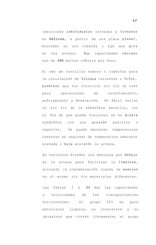 43


(secciones individuales cortadas y                              formadas

en    h&lices,       a    partir         de     una    placa     plana),

montadas       en     una        tuberia         o    eje       que       gira

en     una    artesa.            Sus      capacidades            mLiximas

son d e 2 8 0 metros cdbicos por hora.


El u s 0 de tornillos huecos o tuberfas para

la circulaci6n de f l i i i d r a s calientes o frios,

permiten      que 10s          tornillos s i n fin se usen

para         operaciones                  de          calentamiento,

enfriamiento y desecaci6n.                           Es fAcil sellar

un    sin    fin     de     la    atm6sfera            exterior,           con

el fin de que pueda funcionar en s u propia

atmdsfera           con     una          presidn            positiva         o

negativa.           Se    puede          mantener          temperaturas

internas en regiones de temperatura ambiente

elevada o baja aislando la artesa.


Es ventajoso disefiar una descarga por debajo

de     la    artesa       para      facilitar              la   limpieza,

evitando      la contaminaci6n cuando se manejen

en el mismo          sin       fin materiales               diferentes.


Las     Tablas       I     y        I1    dan        las    capacidades

y      velocidades             de         10s         transportadores

horizontales.               El         grupo          (1)       es        para

materiales          ligeros,             no     corrosivos            y     no

abrasivos        que      corren         libremente;            el    grupo
 