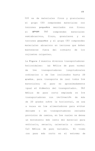 44


(2)    es     de      materiales                finos    y   granulares;

el     grupo         (3)        comprenden              materiales           con

terrones           pequefios           mezclados             con        finos;

el      grupo              (4)        comprenden               materiales

semiabrasivos,                   finos,          granulares             y     en

terrones pequefios y el grupo ( 5 ) comprenden

materiales           abrasivos             en    terrones que             deben

mantenerse            fuera           del         contact0          de       10s

cojinetes colgantes.


L a Figura 2 muestra diversos transportadores

helicoidales:                  (a)     H6lice          de    paso       normal

de      10s           transportadores                    longitudinales

ordinarios            o     de       10s        inclinados         hasta       20

g r a d o s , para         transporte             de    casi       todos     10s

materiales;               el      paso           es     aproximadamente

igual       a1     didmetro           del        transportador.               (b)

H4lice        de          paso       corto            empleada       en       10s

transportadores                  con        inclinaci6n              de      mds

de     20   grados          sobre          la    horizontal,            se   usa

a     veces      en       10s     alimentadores              para        evitar

derrame          o        en      transportadores                   cerrados

provistos de camisa, e n 10s cuales se desea

un    movimiento            mds       lento          del material            para

enfriarlo,            secarlo,             calentarlo          o    coserlo.

(c)     Helice            de     paso       variable.              El       tramo

con     paso          mds        corto          en      el   extremo           de
 