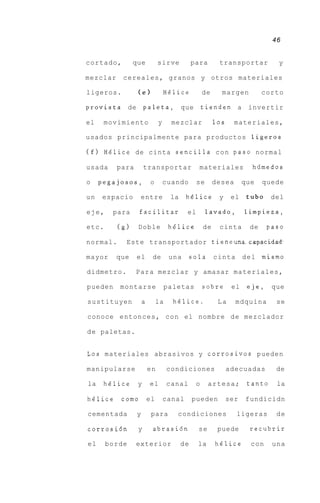 46


cortado,        que              sirve          para        transportar           y

mezclar    cereales, granos y otros materiales

ligeros.            (el              H6lice           de     margen           corto

provista       de       paleta,            que        tienden a invertir

el    movimiento                 y     mezclar             10s     materiales,

usados principalmente para productos ligeros

( f ) Helice de cinta sencilla c o n paso normal

usada     para          transportar               materiales             hdmedos

o    pegajosos,             o        cuando       se       desea       que    quede

un   espacio        entre             la     h6lice         y     el    tub0 del

eje,    para        facilitar                el        lavado,         limpieza,

etc.      (g)       Doble             h6lice          de    cinta        de    paso

normal.     Este transportador tieneunaAcapacidad.

mayor     que       el       de       una       sola cinta             d e l mismo

didmetro.        P a r a mezclar y amasar materiales,

pueden    montarse                   paletas          sobre       el    e j e , que

sustituyen              a        la    helice.              La     mdquina       se

conoce entonces, con el nombre d e mezclador

d e paletas.


Los materiales abrasivos y corrosivos pueden

manipularse                 en        condiciones                adecuadas       de

la    h6lice        y       el        canal       o    artesa;          tanto    la

h6lice     como             el       canal      pueden           ser   fundicidn

cementada           y        para       condiciones                ligeras       de

corrosidn           y        abrasidn             se        puede        recubrir

el     borde     exterior                  de     la       helice        con    una
 