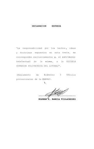 DECLARACION          EXPRESA




"La    responsabilidad         por     10s    hechos ,     ideas

y     doctrinas     expuestos         en    esta       tesis,   me

corresponden exclusivamente; y , el patrimonio

intelectual        de     la       misma,    a     la    ESCUELA

SUPERIOR POLITECNICA DEL LITORAL".



(Reglamento          de        Exsmenes            Y     Tftulos

proiesionales de la ESPOL).
                               




                          KLEBEA.      BARCIA VILLACBESES
 