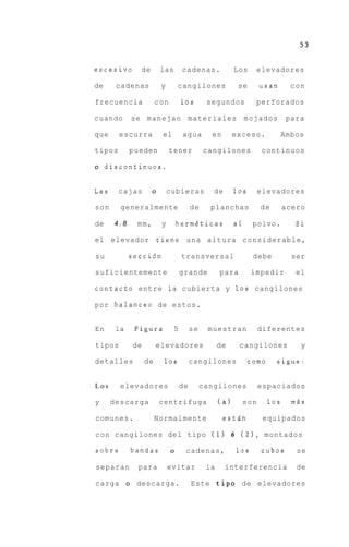 excesivo      de       las       cadenas.              Los    elevadores

de     cadenas         y        cangilones              se     usan        con

frecuencia            con        10s        segundos          perforados

cuando      se manejan materiales                           mojados       para

que     escurra         el       agua        en        exceso.         Ambos

tipos       pueden          tener          cangilones           continuos

o discontinuos.


Las     cajas      o        cubieras          de       10s     elevadores

son     generalmente                  de     planchas          de      acero

de    4.8    mm,        y       hermgticas             a1     polvo.        Si

el elevador            tiene una altura considerable,

su          seccidn              transversal                  debe         ser

suficientemente                  grande          para        impedir        el

contact0 entre la cubierta y 1 0 s cangilones

por balance0 de estos.


En     la    Figura          5        se    muestran           diferentes

tipos       de        elevadores                 de     cangilones           y

detalles         de     10s           cangilones             como     sigue:


Los     elevadores               de        cangilones          espaciados

y     descarga         centrifuga                (a)     son        10s    mAs

comunes.              Normalmente                 estAn         equipados

c o n cangilones del tipo ( 1 ) 6 ( 2 1 ,                       montados

sobre       bandas          o     cadenas,             10s     cubos        se

separan       para          evitar          la     interferencia            de

carga o descarga.                     Este tip0 de elevadores
 