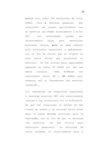 54


maneja       casi    todos          10s   materiales              de   flujo

libre,        fino        6     terrones              pequeiios.         Los

cangilones           se        cargan            parcialmente              con

el material que fluye directamente a ellos

(e).          Las             velocidades                  pueden          ser

relativamente                  altas          para            materiales

bastantes       densos,              per0        se        debe    reducir

para     materiales             esponjosos             y     polvorosos,

con    el     fin    de        evitar        que       se    origine        un

tiro        hacia      arriba             que         arrastrard            el

material.           Se 10s       utiliza para capacidades

pequeiias      de     hasta          55     ton/h          por    ser      10s

menos         costosos.                Debe            trabajar            con

velocidades          entre           60      a        90     m/min       para

asegurar       asi     el       lanzamiento                del    material

contenido.


Los     elevadores             de     cangilones              espaciados

y    descarga       positiva           (b)       s o n esencialmente

iguales a 1 0 s a n t e r i o r e s , c o n la diferencia

de     que    10s     cangilones             se        montan       en     dos

tramos de cadena y se inclinan h a c i a atrds

bajo     la    rueda          dentada        principal            para      su

inversi6n,          con el          fin de         que       la   descarga

sea      positiva.               Se       10s          utiliza           para

materiales           pegajosos.                  La        velocidad        de

estas        unidades          es     relativamente                 baja     y
 