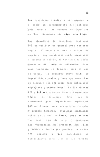 55


10s     cangilones                 tienden           a    ser       mayores       6

a     tener            un        espaciamiento                mAs     estrecho

para     alcanzar                  10s        niveles         de     capacidad

de     10s        elevadores                  de     tip0          centrifugo.


Los     elevadores                  de        cangilones             continuos

(c)    se    utilizan               en        general         para    terrones

mayores           0’        materiales              m5s       dificiles           de

manejar.               Los        cangilones             esta‘n espaciados

a distancias c o r t a s , de m o d 0 que                             la parte

posterior                  del     cangil6n          precedente                sirve

como     vertedero                 de       descarga          para        el     que

se     vacia.                La     descarga             suave       evita        la

degradaci6n excesiva y h a c e                                que    este       tip0

de    elevador              sea     eficiente             para      materiales

esponjosos y pulverizados.                                 E n las Figuras

(f) y       (8) s o n tipos de botas y condiciones

tipicas            de            descarga.                Este       tipo         de

elevadores                  para         capacidades                superiores

(d) se        disefia              para         elevaciones               grandes

y     grandes              terrones.           Funcionan            comilmmente

sobre        un            plano       inclinado,             para        mejorar

las     condiciones                      de     carga          y     descarga.

Las     velocidades                    de      operaci6n            son        bajas

y    debido            a    las    cargas           pesadas,         la    cadena

que         soporta                a          10s         cangilones              va

habitualmente                    sobre        vias       en    las    corridas
 
