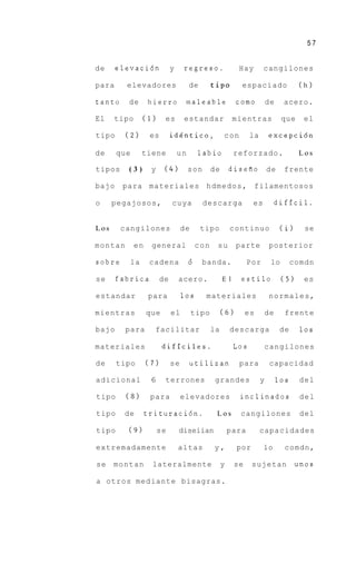57


de     elevaci6n             y    regreso.                  Hay       cangilones

para     elevadores                   de        tip0         espaciado                   (h)

tanto    de        hierro          maleable                como           de     acero.

El    tipo        (1)     es      estandar                 mientras             que      el

tipo     (2)       es        idgntico,               con         la       excepci6n

de     que        tiene          un       labio            reforzado.                   Los

tipos    (3)        y    (4)          son       de       disefio          de     frente

bajo    para materiales h d m e d o s , filamentosos

o     pegajosos,             cuya           descarga             es            dificil.


Los     cangilones                de       tipo          continuo               (i)       se

montan       en     general               con    su        parte          posterior

sobre        la    cadena             6    banda.               Por        lo        comdn

se     fabrica          de       acero.              E l    estilo              ( 5 )     es

estandar           para           10s       materiales                    normales,

mientras          que        el        tipo          (6)        es        de     frente

bajo     para           facilitar               la       descarga               de       10s

materiales               dificiles.                        Los            cangilones

de     tipo       (7)        se       utilizan              para           capacidad

adicional          6      terrones               grandes              y        10s      del

tipo     (8)       para           elevadores                inclinados                   del

tipo    de        trituraci6n.                   Los        cangilones                   del

tipo     (9)            se       diseiian                para         capacidades

extremadamente                   altas          y,         por        lo         comdn,

se    montan        lateralmente                     y     se    sujetan                unos

a otros mediante bisagras.
 
