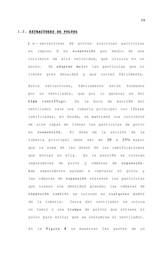 58




L    O   ~ extractores               de     polvos              succionan          particulas

en       reposo        6        en     suspensi6n                por        medio          de    una

corriente             de    alta          velocidad,             que        circula         en    un

ducto.           Se    adaptan             mejor           las       particulas            que    no

tienen          gran        densidad             y        que    corran          f6cilmente.


Estos          extractores,                 bgsicamente                    estdn        formados

por       un     ventilador,                que       por        lo     general            es     del

tip0          centrifugo.                 De     la        boca        de        succi6n          del

ventilador            sale una              tuberia             principal          con      lfneas

ramificadas,               e n d o n d e , se mantiene                      una       corriente

de       aire    c a p a z de         llevar          las        particulas            de       polvo

en       suspensi6n.                 El     drea           de     la       secci6n          de     la

tuberia          principal                debe        ser       de     20    a        2 5 % mayor

que       la    suma        de       las    dreas           de    las       ramificaciones

que       entran           en    ella.           En        la    succi6n          se       colocan

separadores                de        polvo       y        cdmaras           de     expansi6n.

Los       separadores                ayudan           a     capturar             el     polvo       y

las      c d m a r a s d e expansidn r e t i e n e n                        las particulas

que       tienen       una           densidad             grande;          las    cdmaras          de

expansidn             tambien          se      colocan           en     cualquier               punto

de       la     tuberia.              Cerca          del    ventilador                se    coloca

un       tamiz    o        una       trampa          de    polvos          que     retiene         el

polvo para evitar que se contamine el ventilador.


En       la     Figura           6    se       muestran              las    partes          de     un
 