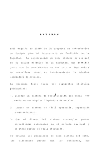 R E S U M E N




Esta    mdquina          es   parte    de     un    proyecto         de   Construccidn

de     Equipos       para      el     Laboratorio             de    Fundicidn         de   la

Facultad.           La   construccidn         de este            sistema     se realizd

en     el    Taller        Mecdnico     de     la        Facultad,        que    permitid

junto       con   la     construccidn         de     una        turbina      impulsadora

de     granallas,             poner    en      funcionamiento              la     mdquina

limpiadora de metales.


La     presente          Tesis        tiene        10s        siguientes        objetivos

principales:


1.    Diseaar un                                     I;
                           sistema de recir ulacidn que pueda                              ser

     usado en una mdquina limpiadora de metales.


2.     Lograr       un     sistema     de     fdcil        operacidn,           reparacidn

      y mantenimiento.


3.     Que     el        diseao       del     sistema              contemplen         partes

      normalizadas            existentes       en        el     mercado      nacional        y

      en otras partes d e f d c i l obtencidn.


Se     estudia       10s      principios       de        este      sistema      asf    como,

las         diferentes          partes        que          10s       conforman,            sus
 