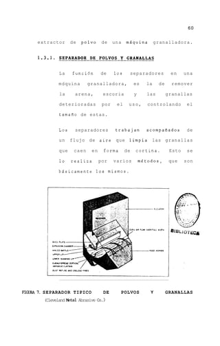 60


     extractor       de   polvo     de    una   mdquina         granalladora.




               La    funci6n       de     10s    separadores           en     una

               mdquina       granalladora,           es    la    de     remover

               la     arena,        escoria          y     las        granallas

               deterioradas         por    el    uso,       controlando        el

               tamafio de estas.


               Los    separadores          trabajan        acompafiados        de

               un    flujo de aire que limpia las granallas

               que    caen    en    forma       de   cortina.          Esto    se

               lo    realiza       por    varios         mgtodos,      que    son

               bdsicamente 10s mismos.




FIGURA 7. SEPARADOR TIPICO          DE      POLVOS           Y        GRANALLAS
        (Cleveland eta1 Abrasive c0.1
 