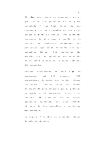 61

El    tip0      mds       simple        de     separador,                   es    el

que     recibe           las        granallas              en     un        plano

inclinado          y          las     hace         pasar              por        una

compuerta         con         el    propdsito              de     que       estas

caigan e n forma d e cortina.                              Una corriente

constante         de      aire        pasa        a        trav6s       de        la

cortina          de           granallas            llev5ndose                    las

particulas              que     estdn        rnezcladas               con        las

granallas          Gtiles.              Las           parficulas                 mds

grandes        que       las        granallas              son    retenidas

en    un    tamiz        ubicado       en     la       parte          inferior

del separador.


Existen         variaciones              de           este            tip0        de

separador,          '    asi          Por             ejemplo:                   hay

separadores              formados           por        varios           planos

inclinados.               Existen            otros              con     cbmara

de expansidn             para asegurar                que la granalla

se    quede       en      el        separador.                 Otros        tipos

reciben          las          granallas               en         un     tambor

giratorio           perforado,               que           solo        permite

el     paso      de       las       granallas              y     particulas

mbs   pequefias.


La    Figura       7      muestra       un        separador             tipico

de a l t a e f i c i e n c i a .
 
