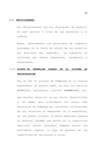 62




Los    dosificadores          son 1 0 s    encargados        de    permitir

el    paso    parcial     o     total      de   las    granallas          a   la

turb ina.


Estos,       generalmente        son      mecanismos        de    compuerta

colocados e n el ducto de salida de las granallas

que    provienen       del      separador.            La    compuerta         es

accionada        por    medios        el6ctricos,           neumdticos         o

manualmente.




Hoy    e n dia el      proceso de          limpieza se lo realiza

manualmente e n nuestro pais, y a s e a , c o n cepillos

metdlicos,       amoladoras,           cinceles       n e u m 5 t i c o s Y etc.


Los    metales    abrasivos se han venido desarrollando

a     tal    punto     que,     actualmente           son    usados       como

materiales de limpieza por chorreado, la finalidad

de    1 0 s abrasivos es desprender de                     la superficie,

de las piezas coladas, la arena adherida; separar

el material          oxidado que existe e n la superficie;

descoriar        piezas       fundidas;         limpiar       piezas          con

herrumbre;        separar        la    capa     de     pintura       de       las

superficies de las piezas; y otros.
 