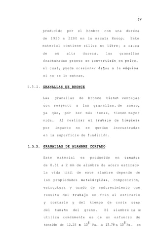 64


          producido           por        el          hombre          con    una       dureza

          de     1950 a        2200 en                la escala            Knoop.        Este

          material contiene silice n o libre; a causa

          de       su         alta               dureza,             las         granallas

          fracturadas pronto se convertirgn e n polvo,

          el c u a l , puede ocasioia~r daiios a la mAquina

          s i n o se lo extrae.


1.5.2. -____-------------- BRONCE
       GRANALLAS DE


          Las     granallas                 de        bronce          tienen ventajas

          con     respecto              a        las        g r a n a l l a s . de    acero,

          ya     que,        por        ser          miis      tenaz,      tienen mayor

          vida.         A1    realizar el                      trabajo de            limpieza

          por      impacto              no           se        quedan      incrustradas

          e n la superficie de fundicidn.


1.5.3. . . . . . . . . . . . DE . ALAMBRE . . . . . . .
       GRANALLAS . . . . . . . . . CORTADO


          Este      material                    es        producido         en        tamafios

          de 0.51 a 2 m m de alambre de acero estirado

          La     vida        iitil      de           este       alambre         depende    de

           las    propiedades                   metaliirgicas,             composicidn,

           estructura           y       grado             de    endurecimiento            que

           resulta       del         trabajo              en     frio      a1    estirarlo

           y     cortarlo           y       del           tiempo      de     corte       como

           del     tamafio           del         grano.              El    alambre q se
                                                                                    w

           utiliza       comiinmente                   es       de   un     esfuerzo       de
                                                   8                   8
           tensidn de 12.25                 :
                                            1    10 Pa. a 1 5 . 7 8 ~10 Pa.                 en
 