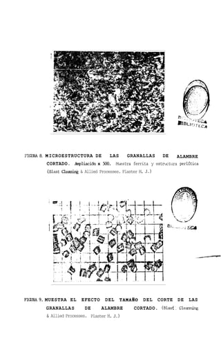PIGURA 8. M ICROESTRUCTURA DE          LAS     GRANALLAS      DEALAMBRE
        CORTADO. hpliaci6n x 500. U s t r a ferrita y estructura perlitica
        . B a t Cleani.@ & Allied Processes. Plaster H J.)
         [ls                                          .




FIGURA9. MUESTRA EL       EFECTO     DEL     TAMAIO   DEL    CORTE   DE   LAS
        GRANAL LA S        DE      ALAMBRE       CORTADO. (Blast. Cen
                                                                   l&g
        &   Allied Processes. Plaster H. J.)
 