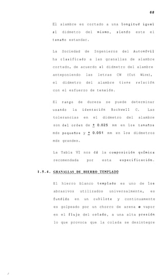 68


        El alambre es cortado a una longitud igual
        a1     didmetro           del       mismo,            siendo          este       el

        tamafio estandar.


        La     Sociedad           de     Ingenieros                del       Autom6vil

        ha    clasificado a               las     granallas              de    alambre

        cortado, de acuerdo a 1 didmetro del alambre

        anteponiendo              las        letras           CW       (Cut        Wire),

        el     didmetro           del        alambre              tiene       relaci6n

        con el esfuerzo de tensi6n.


        El     rango        de     dureza          se     puede           determinar

        usando         la        identaci6n             Rockwell              C.        Las

        tolerancias              en     el      didmetro               del     alambre

                         +
        son del orden de - 0 . 0 2 5                     mm       e n 10s      tamafios

                        +
        mds pequefios y - 0 . 0 5 1                 mm     e n 10s           didmetros

        mds grandes.


        L a Tabla VI nos dd                    la composici6n quimica

         recomendada               por          esta              especificaci6n.


1 . 5 . 4 . GRANALLAS D E H I E R R O TEMPLADO
        _ _ _ _ _ _ _ _ _ _ _ _ _ _ _ _ _ L _ _ - - - _ _ _ _ -




        El    hierro          blanco         templado             es    uno        de   10s

         abrasivos            utilizados             universalmente,                     es

         fundido         en      un      cubilote             y     continuamente

         es golpeado por u n chorro de arena o vapor

         en e l flujo del colado, a una alta presi6n

         lo que provoca que la c o l a d a se desintegre
 