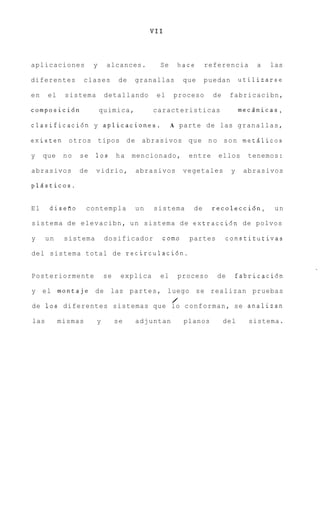 VII



aplicaciones          y    alcances.         Se     hace      referencia       a   las

diferentes          clases       de   granallas       que     puedan       utilizarse

en    el    sistema        detallando       el     proceso      de    fabricacibn,

composici6n               quimica,         caracteristicas                 mecsnicas,

clasificaci6n y aplicaciones..                    A parte de las g r a n a l l a s ,

existen o t r o s tipos d e             abrasivos q u e n o s o n metglicos

y    que    no   se   10s       ha    mencionado,      entre     ellos       tenemos:

abrasivos        de   vidrio,         abrasivos       vegetales        y    abrasivos

plssticos.


El     disefio      contempla         un   sistema       de    recoleccibn,         un

sistema de e l e v a c i b n , u n sistema d e extracci6n de polvos

y     un    sistema        dosificador       como      partes        constitutivas

del sistema total de recirculacibn.


Posteriormente             se    explica     el     proceso      de    fabricacibn

y e l montaje         de las p a r t e s , luego se realizan pruebas
                                                  /
de 1 0 s diferentes sistemas que lo c o n f o r m a n , se analizan

las        mismas      y        se    adjuntan        planos         del     sistema.
 