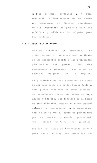 72


prefijo      S           para        esfericas                y        G     para

angulares,           a    continuaci6n                   da       un       ndmero

que     representa              el        didmetro                aproximado

en    diez   milesimas               de       pulgadas             para        las

esfericas        y       mil4simas             de        pulgadas            para

las angulares.




Exist en      esfgricas                   y            angulares.               Es

probablemente             el     abrasivo                mds       utilizado

de 10s     existentes debido a las propiedades

particulares               que        poseen,                     con         alta

resistencia          a     quebrarse               y    por        evitar       el

exce s ivo           desgas te                de         la            mdquina.


La    produccidn           de    las          granallas             de       acero

es mds complicada que la d e l hierro fundido,

Como    partes           similares            en       ambos       procesos,

se     seleccionan          trozos             de       acero          de     bajo

azufre y f6sforo, s o n fundidos e n el horno

de a r c 0 elgctrico, c o n u n estricto control

quimico y de temperatura.                           A la temperatura

critica d e colado               el       a c e r o es pulverizado

por     un       proceso             patentado,                   produciendo

una      calidad               uni forme                de         granallas.


Existen      dos         fases       de       tratamiento                  tgrrnico

para      darle          dureza,              las        granallas             son
 