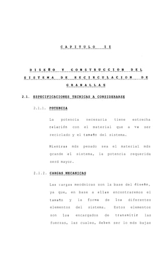 _____________________-1
                         C A P I T U L O    I




2.1. . . . . . . . . . . . . . . . . . . TECNICAS . A . CONSIDERARSE
     ESPECIFICACIONES . . . . . . . . . . . . . . . . . . . .


              POTENCIA
       2.1.1. _-------


                  La     potencia             necesaria          tiene       estrecha

                  relaci6n           con     el     material      que    a    va   ser

                  reciclado y el tamafio del sistema.


                  Mientras           mds    pesado        sea    el   material     mds

                  grande     :el       sistema,        la    potencia        requerida

                  serd mayor.


       2.1.2.     CARGAS MECANICAS
                  ____________----

                  Las cargas mecdnicas son la base del disefio,

                  ya    que,     en        base    a   ellas     encontraremos      el

                  tamafio        y     la         forma     de    10s    diferentes

                  elementos           del         sistema.       Estos       elementos

                  son      10s        encargados            de    transmitir       las

                  fuerzas, las cuales, deben ser lo m d s bajas
 