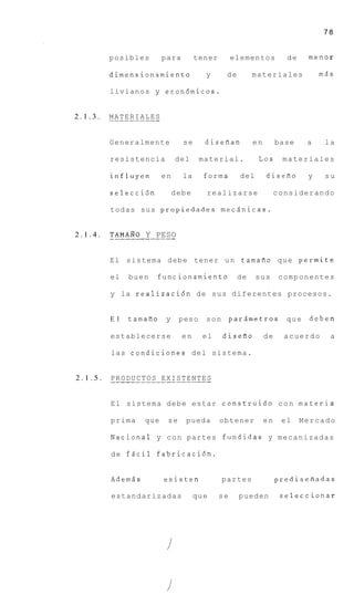 78


         posibles             para          tener          elementos         de    menor

         dimensionamiento                       y      de        materiales            m8s

         l i v i a n o s y econ6micos.


2.1.3.   MATERIALES
         ______--__

         Generalmente                  se       disefian         en        base    a    la

         resistencia                del      material.             Los      materiales

         influyen             en       la       forma        del      diseiro      y    su

         selecci6n                  debe         realizarse                considerando

         t o d a s sus propiedades m e c s n i c a s .


2.1.4.   TAMAH0 Y PESO
         __________---

         E l s i s t e m a d e b e tener u n tamafio q u e p e r m i t e

         el     buen        funcionamiento                  de     sus      componentes

         y la r e a l i z a c i 6 n d e s u s d i f e r e n t e s procesos.


         E l    tamafio         y     peso      son        parAmetros        que    deben

         establecerse                 en       el     disefio         de     acuerdo     a

         las c o n d i c i o n e s d e l s i s t e m a .


2.1.5.   . .R.O.D.U.C. T O S . E X I S T E . .T.E S
         P              ... ......N

         E l s i s t e m a d e b e estar c o n s t r u i d o c o n m a t e r i a

         prima         que       se     pueda         obtener         en    el    Mercado

         N a c i o n a l y c o n partes f u n d i d a s y m e c a n i z a d a s

         d e f s c i l fabricaci6n.


         Adem5s                existen                partes               predisefiadas

         estandarizadas                     que       se     pueden         seleccionar
 