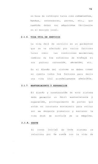 79


            en base de catdlogos tales como rodamientos,

            bandas,            retenedores,                  pernos,               etc.,     que

            tambien            deben          ser       adquiridas                 fdcilnente

            e n e l m e r c a d o local.


2.1.6. . . .D.A. .U.T. I L . D E . S E . . .I.C.I O
       VI               . . . . . . RV

            La     vida       iitil       de      servicio           es       un    parb~etro

            que        se     ve       afectado            por       varios          factores

            tales           como:            las        condiciones                 mecsnicas;

            cambios           de       10s        esfuerzos           de       trabajo        en

            sus         partes;             corrosi6n,                abrasi6n;             etc.


            En     el       disefio         del      sistema          se       deben       tomar

            en      cuenta          todos         10s       factores           para        darle

            una        vida         iitil       econ6micamente                     admisible..


2.1.7.      . . .N.T.E.N.I.M.I E N T O . Y . R E P A R . . .I.O N
            MA                . . . . . . . . . . . AC

            El     disefio         y     construcci6n                de       este    sistema

            debe         permitir            un       fdcil          mantenimiento              y

            reparacihn,                principalmente                 de       partes         que

             estdn       en      constante             movimiento              para        evitar

             asi       su     desgaste            prematuro               y   mantener         la

            vida         iitil         de      servicio              de       la     m5.quina.


2.1.8.      __---T 0
            COS


             El      costo             initial          de          todo       sistema         se

             relaciona             por       lo      comiin         con       la     vida      de
 