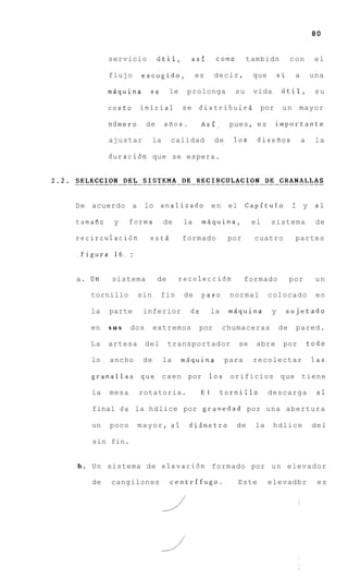 80


          servicio           iitil,         asf       como        tambidn         con       el

          flujo       escogido,              es       decir,       que       si    a       una

          mQquina       se        le    prolonga             su    vida       iitil,        su

          costo       inicial          se    distribuirs             por      un    mayor

          nfimero      de        aiios.        Asf,         pues, es       importante

          ajustar           la    calidad             de     10s    disefios           a    la

          duraci6n que se espera.




D e acuerdo       a    lo analizado e n el Capftulo                               I y       a1

tamafio    y     forma           de     la     msquina,            el    sistema            de

recirculaci6n           estd           formado             por      cuatro         partes

.figura 1 6 . :


a. Un     sistema            de        recolecci6n                formado         por       un

   tornillo           sin    fin        de     paso         normal       colocado           en

   la     parte        inferior           de         la    mQquina       y     sujetado

   en     sus    dos        extremos         por          chumaceras         de    pared.

   La     artesa       del        transportador               se    abre      por          todo

   lo     ancho        de        la    msquina             para    recolectar               las

   granallas          que c a e n por                10s    orificios que tiene

   la     mesa        rotatoria.               E l        tornillo       descarga            a1

   final de la hdlice por gravedad por una abertura

   un     poco        mayor, a1           dismetro           de     la    hdlice            del

   sin fin.


b . Un sistema de elevacidn formado por u n elevador

   de     cangilones              centrifugo.                Este        elevadbr            es
 