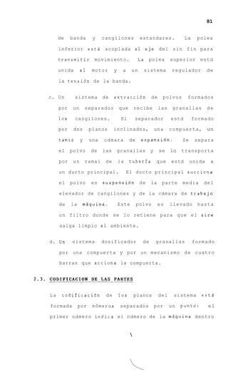 81


     de    banda       y     cangilones             estandares.              La    polea

     inferior est6 acoplada a1 eje del s i n f i n para

     transmitir         movimiento.                L a polea         superior estd

     unida       a1    motor       y    a     un     sistema          regulador         de

     la tensidn de la banda.


c. Un        sistema         de    extracci6n             de    polvos        formados

     por    un       separador         que        recibe       las    granallas         de

     10s     cangilones.                El        separador          estd         formado

     por    dos       planos       inclinados,                una    c o m p u e r t a , un

     tamiz       y    una    cdmara          de     expansibn.             Se      separa

     el    polvo       de    las       granallas          y    se    lo transporta

     por    un       ramal    de       la    tuberia          que     estd      unida    a

     un ducto principal.                    E l ducto principal succiona

     el    polvo       en    suspensi6n d e               la    parte      media      del

     elevador d e cangilones y de la cdmara d e trabajo

     de    la    msquina.              Este       polvo        es    llevado       hasta

     u n filtro donde s e lo retiene para q u e e l a i r e

     salga limpio a 1 ambiente.


d. U n     sistema           dosificador             de       granallas           formado

     por una compuerta y por un mecanismo d e cuatro

     barras que acciona la compuerta.




La    codificaci6n            de       10s        planos       del     sistema       esta

formada         por    ndmeros          separados             por    un   punto:        el

primer ndmero indica el ndmero d e la mdquina dentro


                                              
 