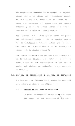 83


    del Proyecto de Construccidn d e Equipos; el segundo

    ndmero         indica       el       ndmero          del       subconjunto                   tomado

    de       la mgquina;            y    el   tercero          da       el    niimero            de   la

    parte          que   pertenece              a1       subconjunto               del           niimero

    anterior         y    el    dltimo          niimero        indica         el        ndmero        de

    despiece de la parte del ndmero anterior.


    Por      ejemplo:          7.01       indica         que       se   trata del plano

    del       subconjunto               ndmero       1    de       la    mdquina                 ndmero

    7.        La    codificacidn              7.01.18          indica         que           se    trata

    del       plano      de    la       parte    ndmero            1 8 del         subconjunto

    ndmero 1 de la mdquina ndmero 7.


    Los      planos      adjuntos muestran dos vistas generales

    de       la rndquina        limpiadora               de    metales.             Ademds            se

    podrl          encontrar            10s   subconjuntos                   de    las           cuatro

    partes         del    sistema d e            recirculacidn                    que       conforma

    la mbquina.


     SISTEMA DE RECOLECCION Y SISTEMA DE ELEVACION
2.4. ________________________________________----_------


    L    O   ~sistemas         de       recolecci6n            y   elevacidn                trabajan

     acoplados a u n mismo motor :figura 1 7 . .


     2.4.1. . . . . . . . . .DE. .LA . T O L V A . DE . COLECCION
            CALCULO .              .. ..... .. ........

                   La tolva de colecci6n es donde

                   las    granallas             que       descargan el
                                                                                  4e almacenan
                                                                                        
                                                                                        elevador.
 