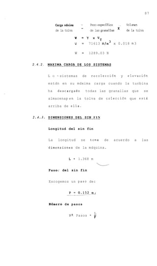 87


                      k g a dxim         -       Peso especifico     __       Volmn
                                         -
                      de la tolva                de las granallas             de la tolva

                                    w     = y      X V T

                                    w     =     71613 N/m3 x 0.018 m 3

                                    W     =     1289.03 N


2.4.2.      M . . .I.M.A. .CARGA . DE . L O S . SISTEMAS
            . AX            ..... .. ... .......

             L    O   ~ sistemas          de      recolecci6n             y   elevaci6n

             estdn en su mdxima                     carga cuando la turbina

             ha        descargado             todas las granallas                que        se

             almacenap en- la tolva de colecci6n que estd

             arriba de ella.


2 . 4 . 3 . . . . . . . . . . . . . . DEL . . . . . .F.I N
            DIMENSIONES . . . SIN


             Longitud del s i n fin


             La        longitud          se      toma        de    acuerdo         a   las

             dimensiones d e la mdquina.


                               L    =   1.368 m
                                                       L
             Pasoc del sin fin


             Escogemos u n paso de:




             N f i m e r o d e pasos

                                          L
                               N? Pasos = -
                                          P
 