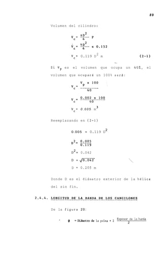 89


Volumen del cilindro:




                                2
            Vc= 0.119 D             m                       (2-1)
                                             -
Si Vp es    el      volumen         que     ocupa   un   4 0 % , el

volumen que ocupard un 100% serd:




                                3
            Vc= 0 . 0 0 5 m


Reemplazando en (2-1)

                                        2
            0.005        =   0.119 D




             2
            D = 0.042

            D =     ,-
                     /
            D   =   0.205 m


Donde D es el dizmetro exterior de la h6lice

del sin fin.




De la figura 2 0 :

                                              Espesor de la banda
        4       = W k t r o d e laplea+2
                                                     2
 