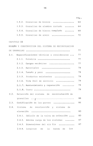 IX



                                                                          PAg   .
       1.5.2.   Granallas de bronce      ................                  64

       1.5.3.   Granallas de     alambre cortado  .......                  64

       1.5.4.   Granallas de     hierro templado . . . . . . .             68

       1.5.5.   Granallas de     acero  .................                  72


CAPITULO I 1

DISERO Y CONSTRUCCION D E L SISTEMA D E RECIRCULACION

DE GRANALLAS     .....................................                     77

2.1.   Especificaciones tecnicas a considerarse                     ...    77

       2.1.1.   Potencia  ............................                     77

       2.1.2.   Cargas mecAnicas    ...................                    77

       2.1.3.   Materiales   .........................                     78

       2.1.4.   Tamafio y peso   ......................                    78

       2.1.5.   Productos existentes     ...............                   78

       2.1.6.   Vida iitil de servicio . . . . . . . . . . . . . .         79

       2.1.7.   Mantenimiento y reparaci6n . . . . . . . . .               79

       2.1.8.   Costo ...............................                      79

2.2.   Seleccidn del sistema             de   recirculaci6n de

       granallas      ...,G.............................                   80

2.3.   Codificaci6n de las partes                 ................         81

2.4.   Sistema      de   recolecci6n          y     sistema    de

       elevaci6n     .................................                     83

       2.4.1.    CAlculo de la tolva de colecci6n ....                     83

       2.4.2.    MAxima carga de 10s sistemas . . . . . . .                87

       2.4.3.    Dimensiones del sin fin . . . . . . . . . . . .           87

       2.4.4.    Longitud      de        la       banda   de    10s
 
