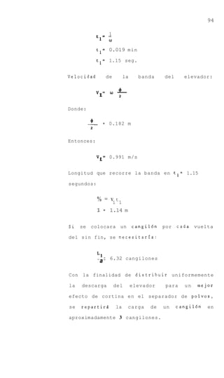 94

                     1
              tl=   w
              t l = 0.019 min

              t l = 1.15 seg.


Velocidad           de        la     banda    del     elevador:


              v&=    w   4
                         -
                          2


Donde:

          '
          -
          2
                =    0.182 m


Entonces:


              v&=    0.991 m/s


Longitud que recorre la banda en t l = 1.15

segundos:


              % = v1 t 1
              Z = 1.14 m


Si   se   colocara un              cangil6n   por   c a d a vuelta

del sin fin, se necesitarfa:



              --_ - 6.32 cangilones
               a

Con la finalidad de distribuir uniformemente

la   descarga            del       elevador    para    un   mejor

efecto de cortina e n el separador de polvos,

se   repartirs           la    carga     de   un    cangildn   en

aproximadamente 3 cangilones.
 