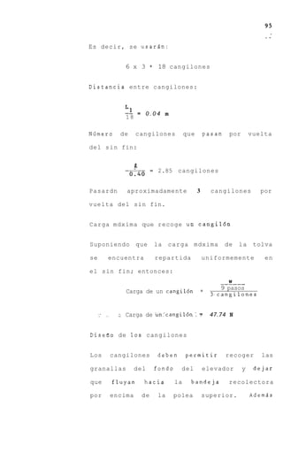 Es decir, se usariin:


                  6 x 3       =    18 cangilones


Distancia entre cangilones:


                  L1
                  -- = 0 . 0 4 m
                  18

N6mero           de     cangilones             que       pasan    por       vuelta

del s i n fin:


                              =    2.85 cangilones


Pasardn            aproximadamente                   3     cangilones          por

vuelta del sin fin.


Carga mdxima que recoge un c a n g i l 6 n


Suponiendo              que       la    c a r g a mdxima         de   la     tolva

se         encuentra              repartida              uniformemente          en

el sin fin; entonces:
                                                                  W
                                                              _-----
                                                             9 pasos
                   Carga de un cangil6n               =
                                                           3,cangilones


     --   __     : Carga   de un’cangil6n            :s    47.74 N


Disefio de 10s cangilones


Los            cangilones         deben        permitir          recoger       las

granallas               del       fondo     del          elevador       y    dejar

que            fluyan      hacia          la     bandeja          recolectora

por            encima    de        la    polea           superior.          Ademds
 